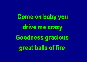 Come on baby you

drive me crazy
Goodness gracious
great balls of fire