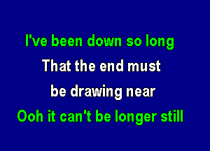 I've been down so long
That the end must
be drawing near

Ooh it can't be longer still