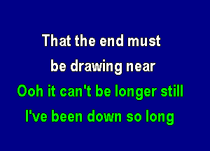 That the end must
be drawing near

Ooh it can't be longer still

I've been down so long