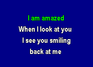I am amazed
When I look at you

lsee you smiling

back at me