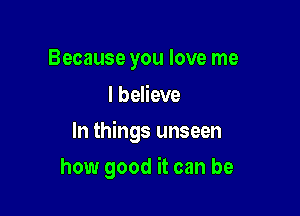 Because you love me
I believe

In things unseen

how good it can be