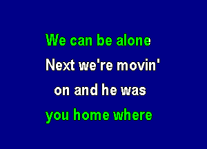 We can be alone
Next we're movin'
on and he was

you home where