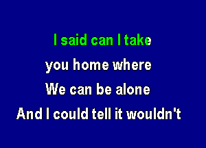 I said can Itake

you home where

We can be alone
And I could tell it wouldn't