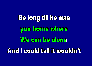 Be long till he was

you home where
We can be alone
And I could tell it wouldn't