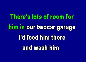 There's lots of room for

him in our twocar garage

I'd feed him there
and wash him