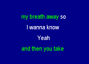 my breath away so

lwanna know
Yeah

and then you take