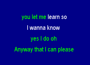 you let me learn so
lwanna know

yes I do oh

Anyway that I can please