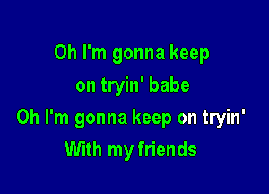 Oh I'm gonna keep
on tryin' babe

Oh I'm gonna keep on tryin'
With my friends
