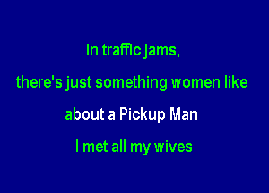 in trafficjams,

there's just something women like

about a Pickup Man

I met all my wives