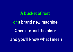 A bucket of rust,
or a brand new machine

Once around the block

and you'll know whatl mean