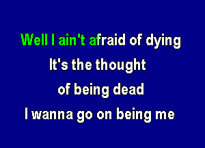 Well I ain't afraid of dying
lfsthethought
of being dead

I wanna go on being me