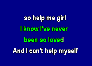 so help me girl
I know I've never
been so loved

And I can't help myself