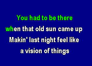 You had to be there
when that old sun came up
Makin' last night feel like

a vision of things