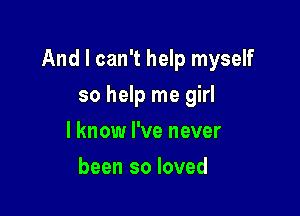 And I can't help myself

so help me girl
I know I've never
been so loved