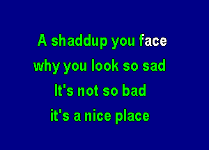 A shaddup you face
why you look so sad
It's not so bad

it's a nice place