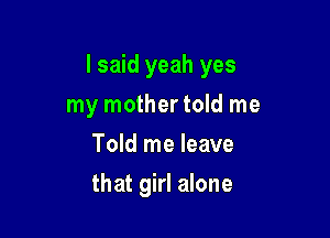 I said yeah yes

my mother told me
Told me leave
that girl alone