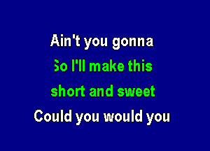 Ain't you gonna
So I'll make this
short and sweet

Could you would you