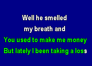 Well he smelled
my breath and
You used to make me money

But lately I been taking a loss