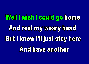 Well I wish I could go home
And rest my weary head

But I know I'll just stay here

And have another