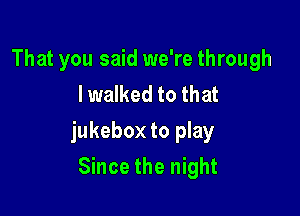 That you said we're through
I walked to that

jukebox to play

Since the night