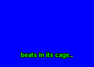 beats in its cage..