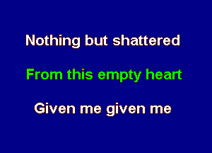 Nothing but shattered

From this empty heart

Given me given me