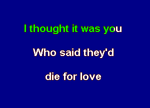 I thought it was you

Who said they'd

die for love