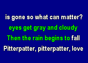 is gone so what can matter?
eyes get gray and cloudy
Then the rain begins to fall

Pitterpatter, pitterpatter, love