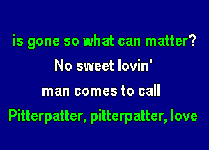 is gone so what can matter?
No sweet lovin'
man comes to call

Pitterpatter, pitterpatter, love