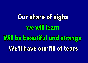 Our share of sighs
we will learn

Will be beautiful and strange

We'll have our fill of tears