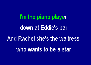 I'm the piano player

down at Eddie's bar
And Rachel she's the waitress

who wants to be a star