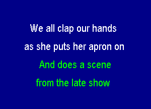 We all clap our hands

as she puts her apron on

And does a scene

from the late show