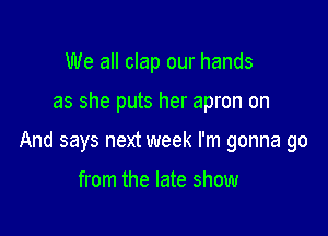 We all clap our hands

as she puts her apron on

And says next week I'm gonna go

from the late show