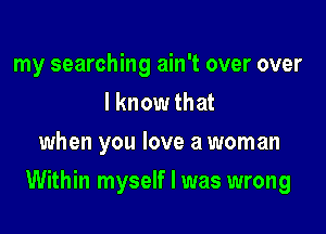 my searching ain't over over
I know that
when you love a woman

Within myself I was wrong