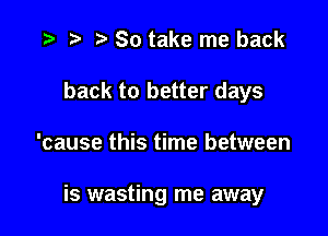 '9 r t' So take me back
back to better days

'cause this time between

is wasting me away
