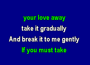 your love away
take it gradually

And break it to me gently

If you must take