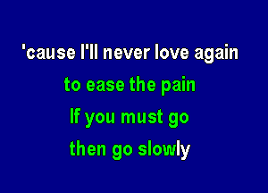 'cause I'll never love again
to ease the pain
If you must go

then go slowly