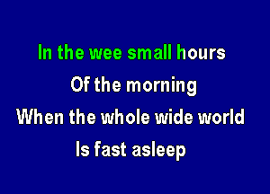 In the wee small hours
0fthe morning
When the whole wide world

Is fast asleep