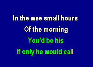 In the wee small hours

0fthe morning

You'd be his
If only he would call