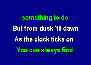 something to do
But from dusk 'til dawn
As the clock ticks on

You can always find