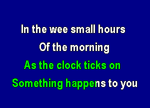 In the wee small hours
0fthe morning
As the clock ticks on

Something happens to you