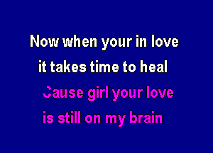 Now when your in love

it takes time to heal