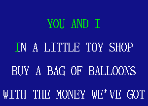 YOU AND I
IN A LITTLE TOY SHOP
BUY A BAG 0F BALLOONS
WITH THE MONEY WEWE GOT