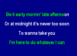 Be it early mornin' late afternoon
Or at midnight it's never too soon
To wanna take you

I'm here to do whatever I can