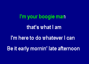 I'm your boogie man

that's whatl am
I'm here to do whateverl can

Be it early mornin' late afternoon