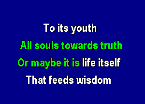 To its youth

All souls towards truth
Or maybe it is life itself
That feeds wisdom