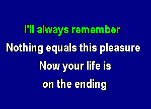 I'll always remember

Nothing equals this pleasure

Now your life is
on the ending
