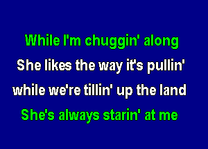 While I'm chuggin' along
She likes the way it's pullin'
while we're tillin' up the land

She's always starin' at me