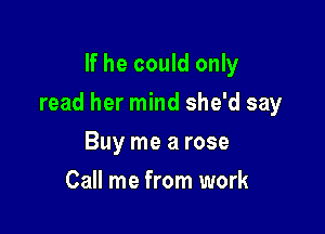If he could only

read her mind she'd say

Buy me a rose
Call me from work