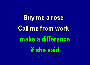 Buy me a rose

Call me from work
make a difference
if she said